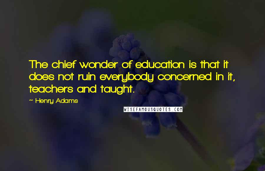 Henry Adams Quotes: The chief wonder of education is that it does not ruin everybody concerned in it, teachers and taught.