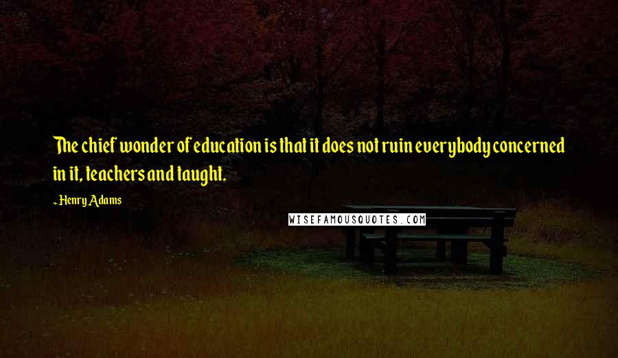 Henry Adams Quotes: The chief wonder of education is that it does not ruin everybody concerned in it, teachers and taught.