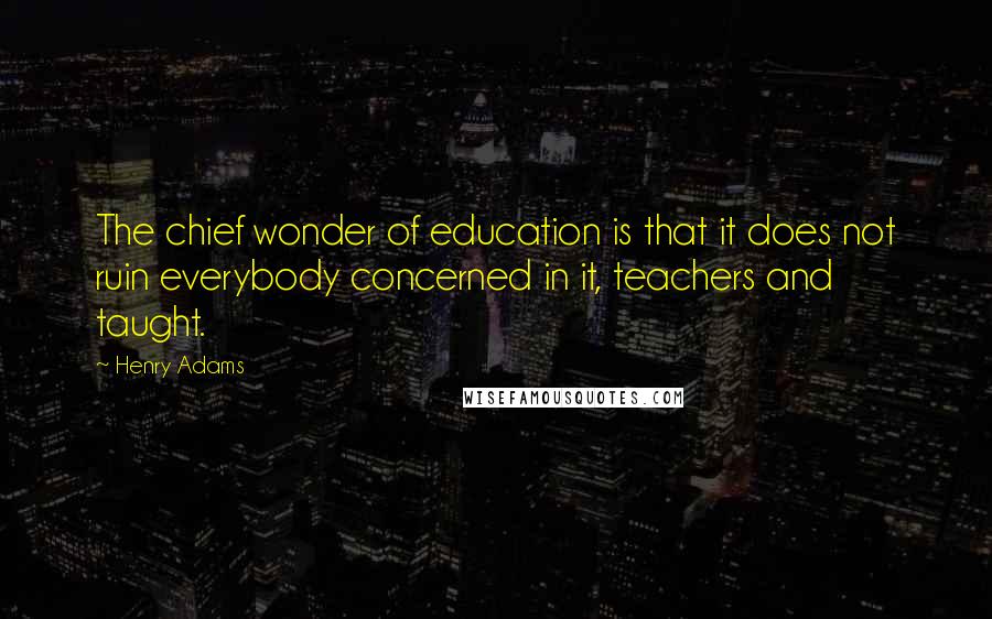 Henry Adams Quotes: The chief wonder of education is that it does not ruin everybody concerned in it, teachers and taught.