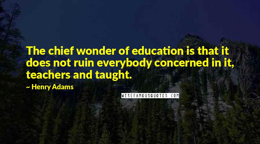 Henry Adams Quotes: The chief wonder of education is that it does not ruin everybody concerned in it, teachers and taught.