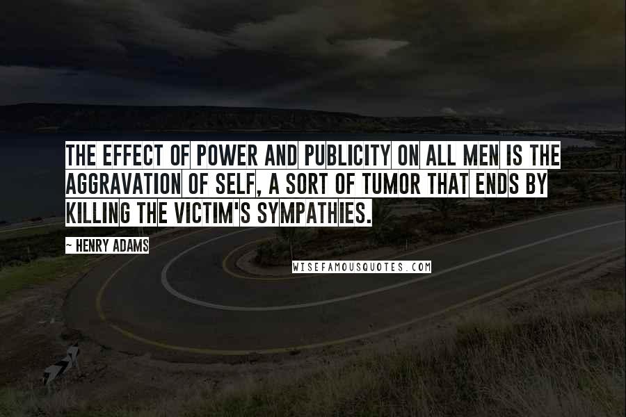 Henry Adams Quotes: The effect of power and publicity on all men is the aggravation of self, a sort of tumor that ends by killing the victim's sympathies.