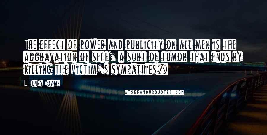 Henry Adams Quotes: The effect of power and publicity on all men is the aggravation of self, a sort of tumor that ends by killing the victim's sympathies.