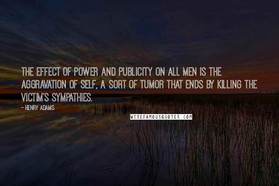 Henry Adams Quotes: The effect of power and publicity on all men is the aggravation of self, a sort of tumor that ends by killing the victim's sympathies.