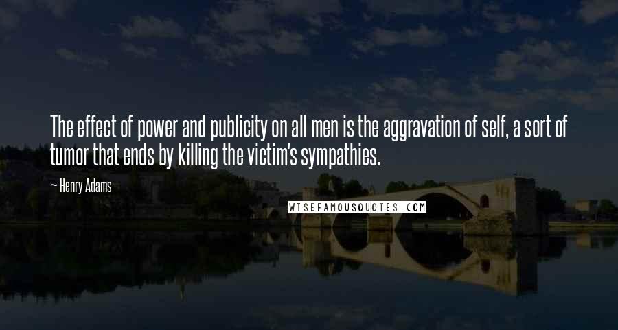 Henry Adams Quotes: The effect of power and publicity on all men is the aggravation of self, a sort of tumor that ends by killing the victim's sympathies.