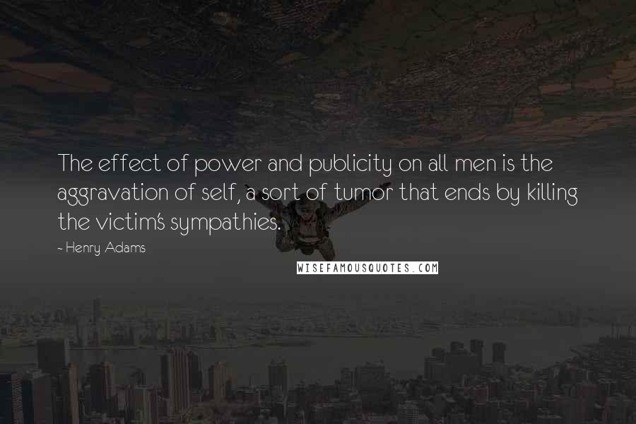 Henry Adams Quotes: The effect of power and publicity on all men is the aggravation of self, a sort of tumor that ends by killing the victim's sympathies.