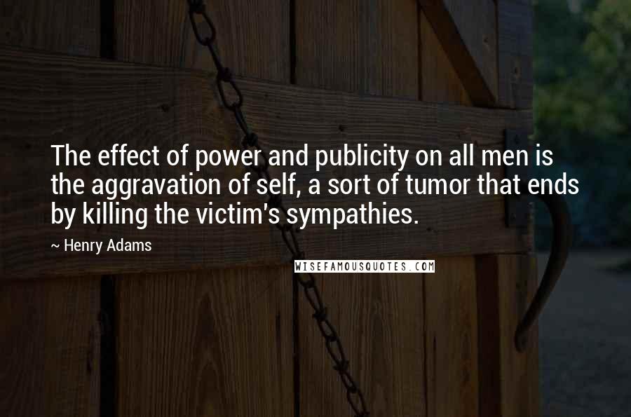 Henry Adams Quotes: The effect of power and publicity on all men is the aggravation of self, a sort of tumor that ends by killing the victim's sympathies.