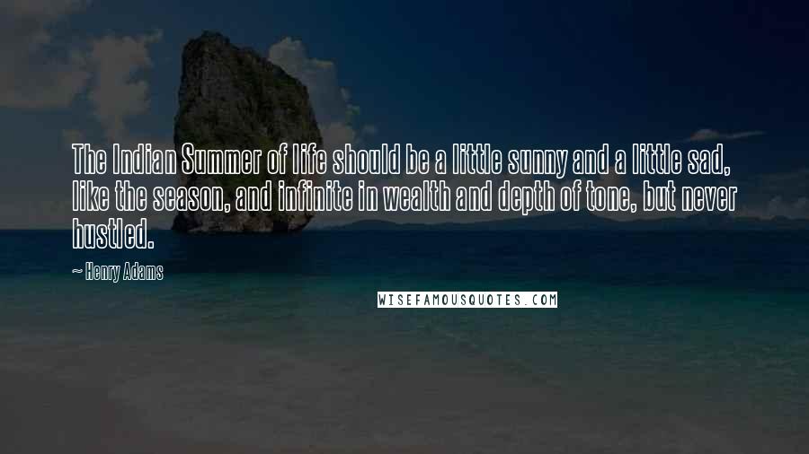 Henry Adams Quotes: The Indian Summer of life should be a little sunny and a little sad, like the season, and infinite in wealth and depth of tone, but never hustled.