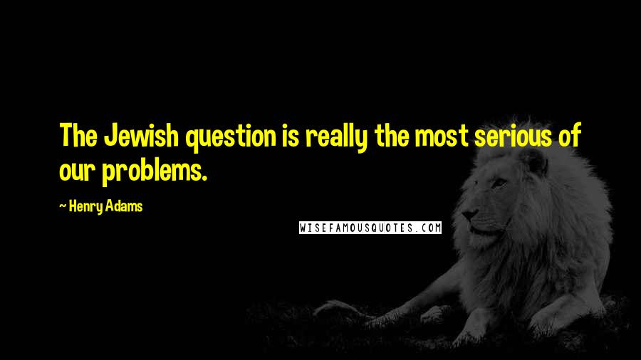 Henry Adams Quotes: The Jewish question is really the most serious of our problems.