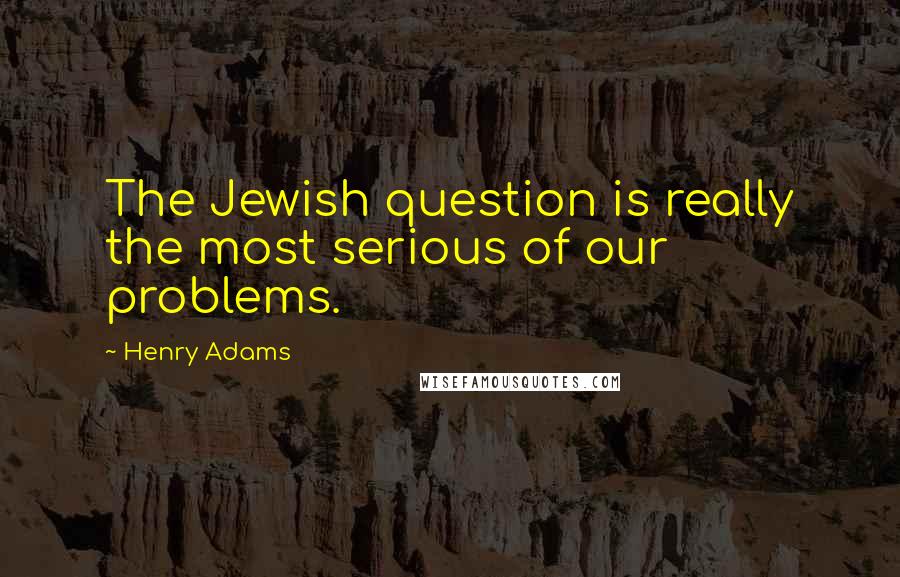 Henry Adams Quotes: The Jewish question is really the most serious of our problems.