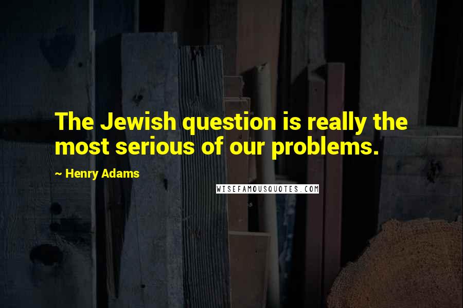 Henry Adams Quotes: The Jewish question is really the most serious of our problems.