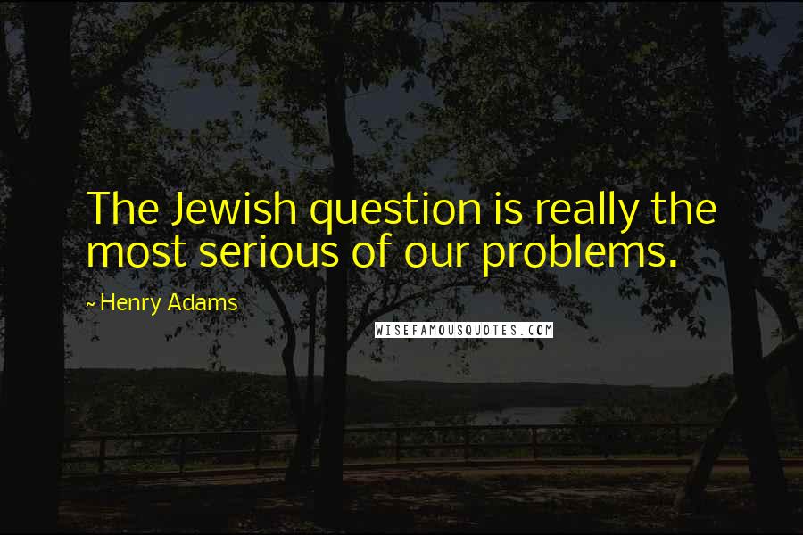 Henry Adams Quotes: The Jewish question is really the most serious of our problems.