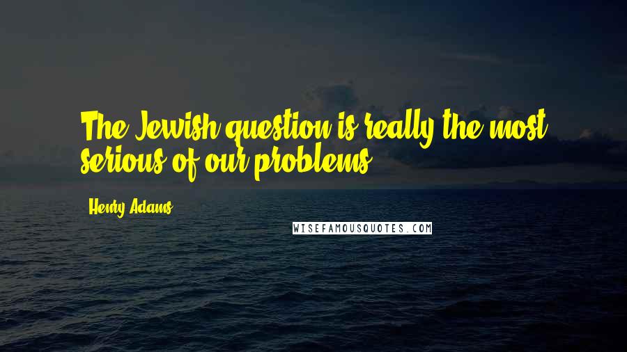 Henry Adams Quotes: The Jewish question is really the most serious of our problems.