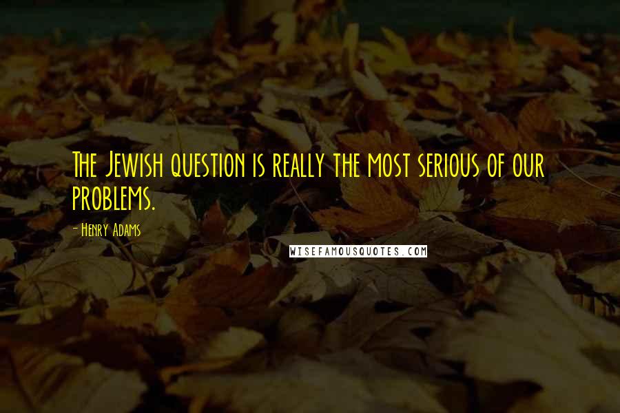 Henry Adams Quotes: The Jewish question is really the most serious of our problems.