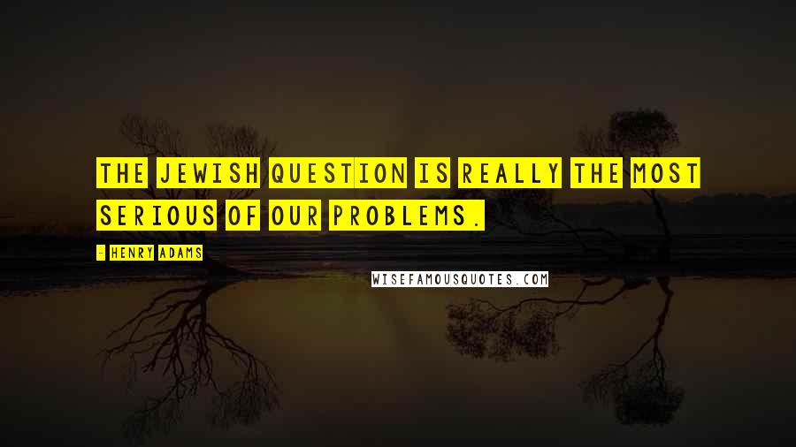 Henry Adams Quotes: The Jewish question is really the most serious of our problems.