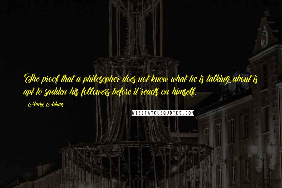 Henry Adams Quotes: The proof that a philosopher does not know what he is talking about is apt to sadden his followers before it reacts on himself.