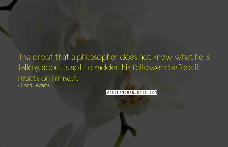 Henry Adams Quotes: The proof that a philosopher does not know what he is talking about is apt to sadden his followers before it reacts on himself.