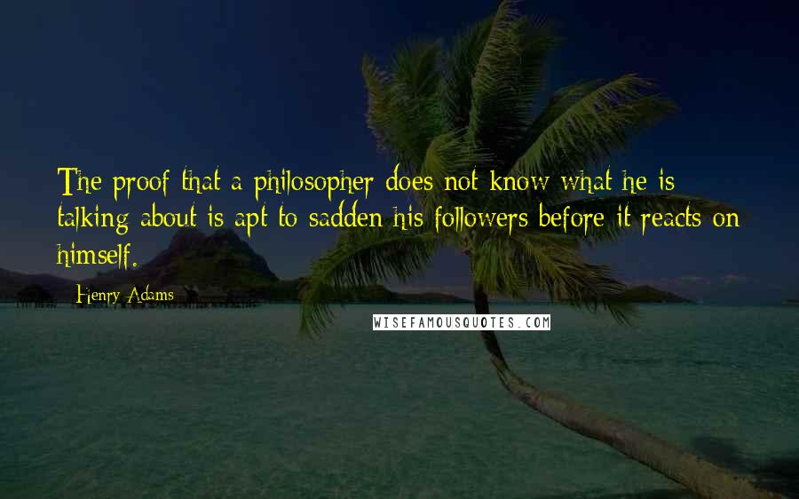 Henry Adams Quotes: The proof that a philosopher does not know what he is talking about is apt to sadden his followers before it reacts on himself.