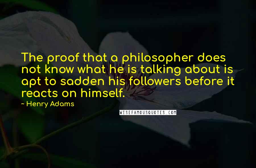 Henry Adams Quotes: The proof that a philosopher does not know what he is talking about is apt to sadden his followers before it reacts on himself.