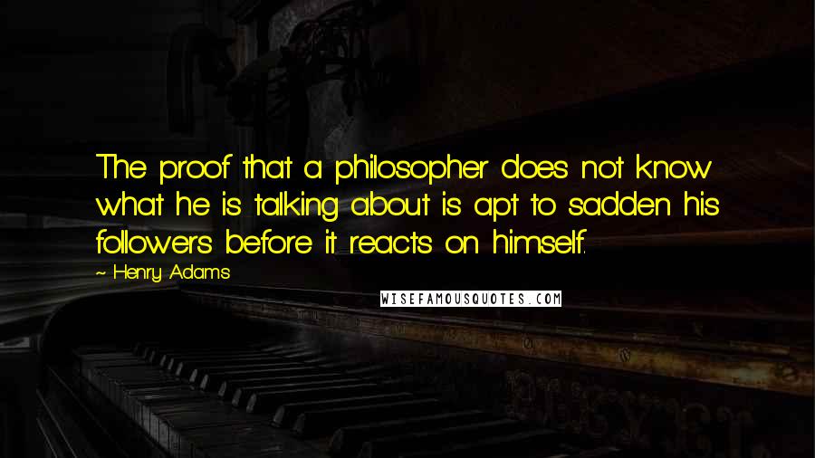 Henry Adams Quotes: The proof that a philosopher does not know what he is talking about is apt to sadden his followers before it reacts on himself.