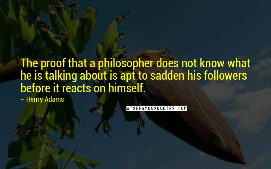 Henry Adams Quotes: The proof that a philosopher does not know what he is talking about is apt to sadden his followers before it reacts on himself.