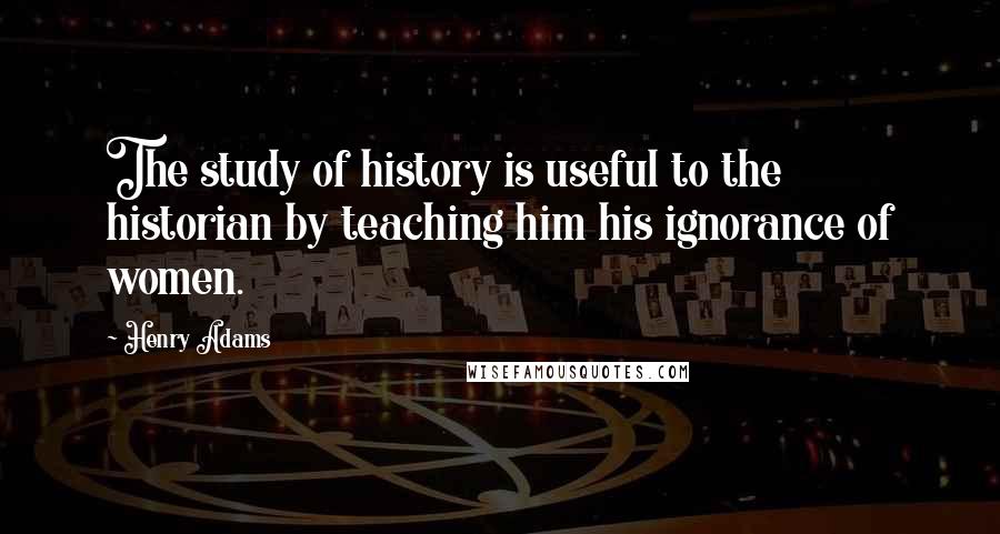 Henry Adams Quotes: The study of history is useful to the historian by teaching him his ignorance of women.