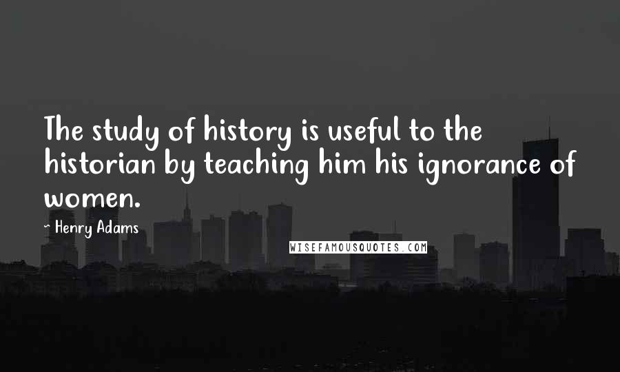 Henry Adams Quotes: The study of history is useful to the historian by teaching him his ignorance of women.