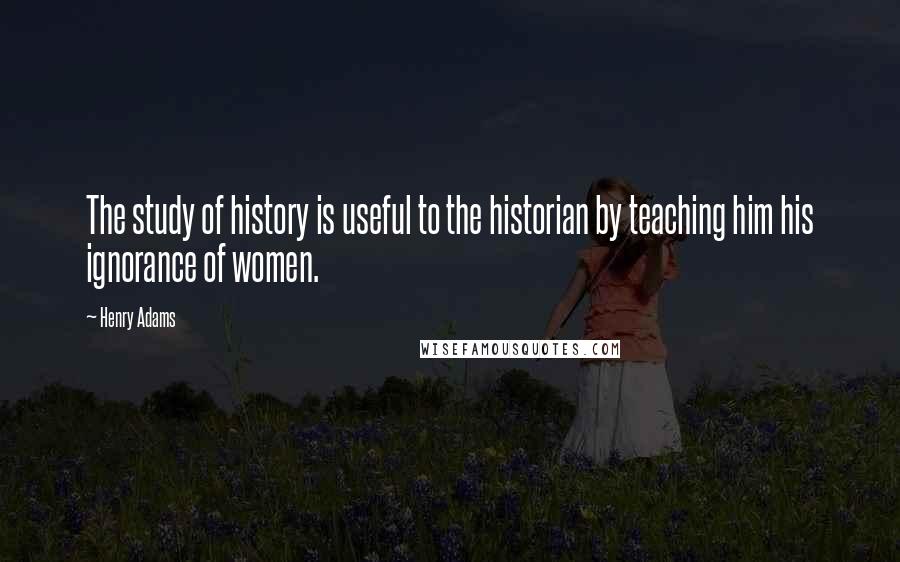 Henry Adams Quotes: The study of history is useful to the historian by teaching him his ignorance of women.