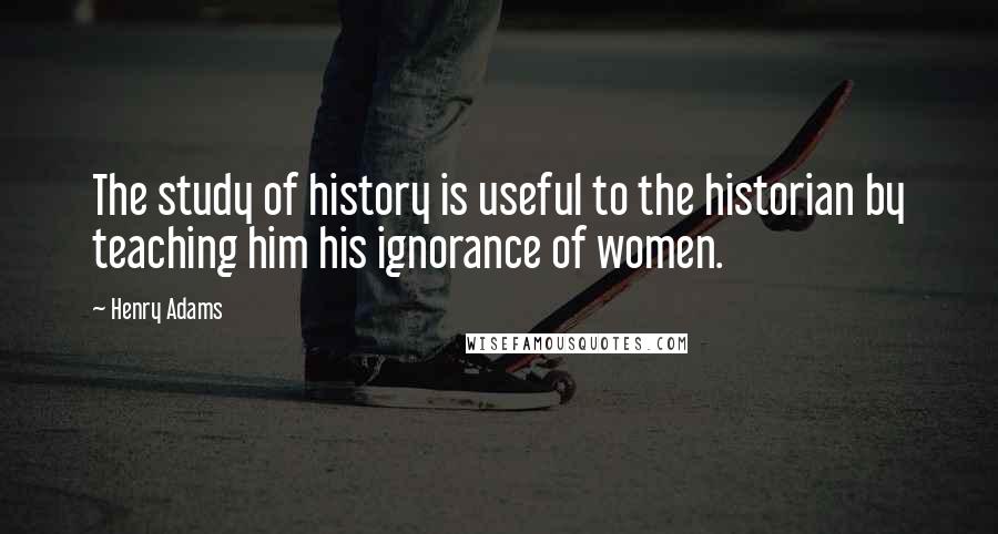 Henry Adams Quotes: The study of history is useful to the historian by teaching him his ignorance of women.