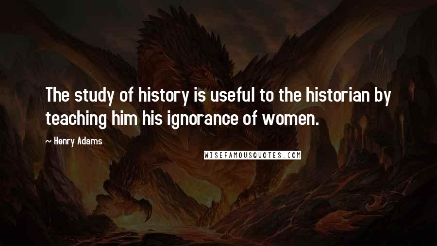 Henry Adams Quotes: The study of history is useful to the historian by teaching him his ignorance of women.