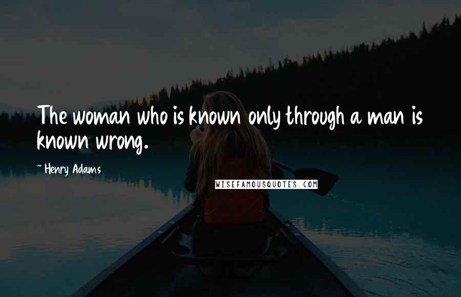 Henry Adams Quotes: The woman who is known only through a man is known wrong.
