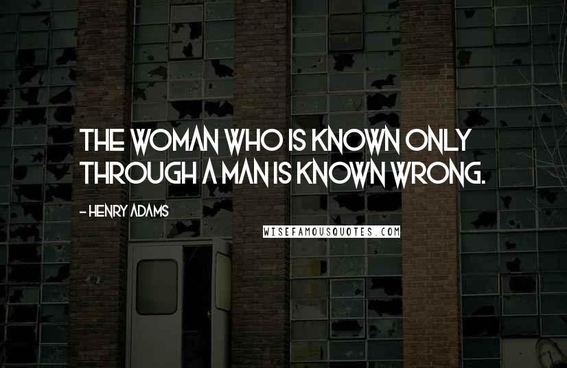 Henry Adams Quotes: The woman who is known only through a man is known wrong.