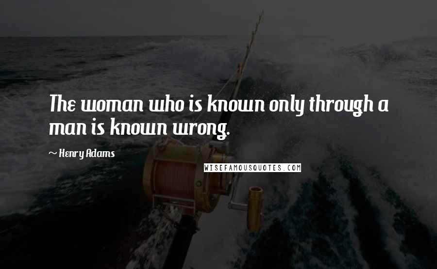 Henry Adams Quotes: The woman who is known only through a man is known wrong.