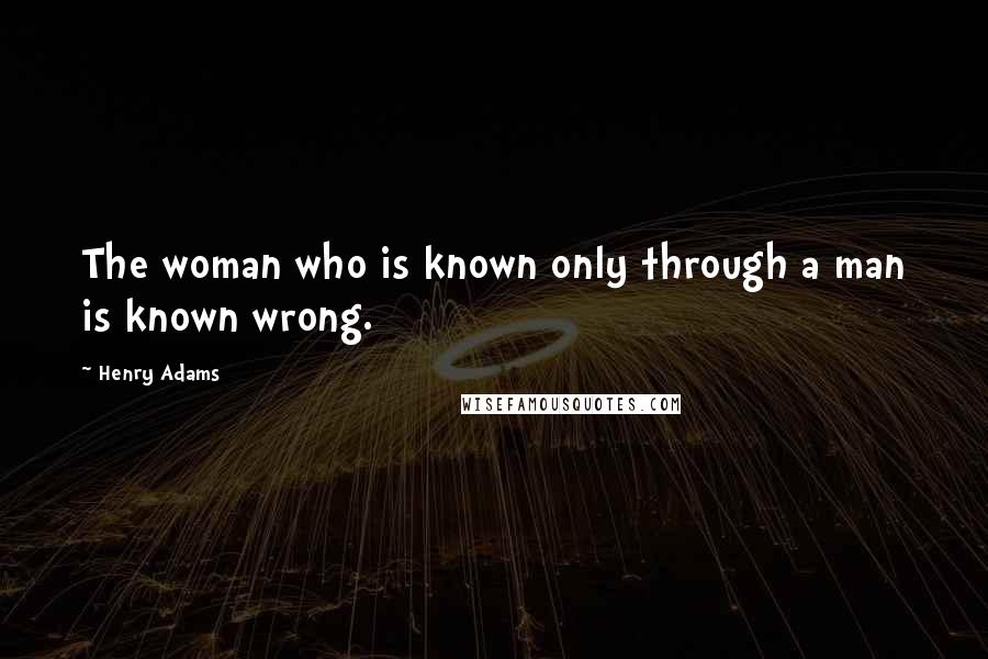 Henry Adams Quotes: The woman who is known only through a man is known wrong.