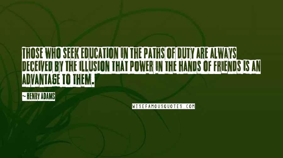 Henry Adams Quotes: Those who seek education in the paths of duty are always deceived by the illusion that power in the hands of friends is an advantage to them.
