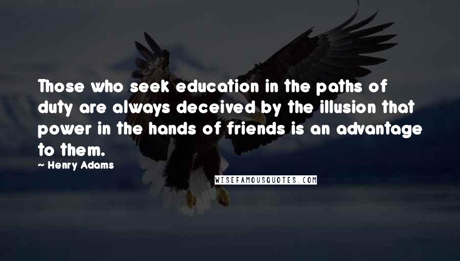 Henry Adams Quotes: Those who seek education in the paths of duty are always deceived by the illusion that power in the hands of friends is an advantage to them.
