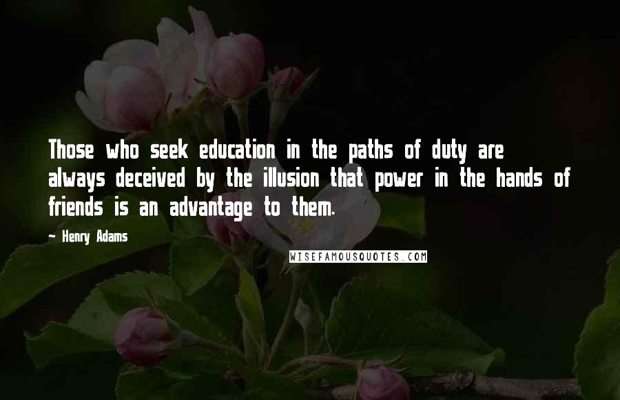 Henry Adams Quotes: Those who seek education in the paths of duty are always deceived by the illusion that power in the hands of friends is an advantage to them.