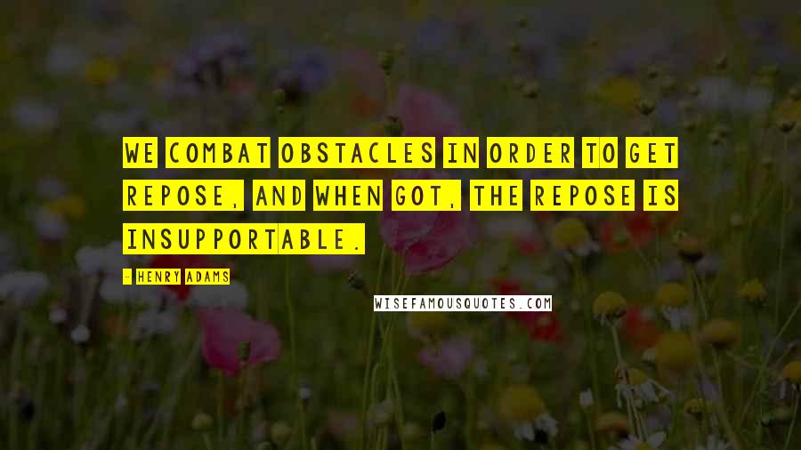 Henry Adams Quotes: We combat obstacles in order to get repose, and when got, the repose is insupportable.