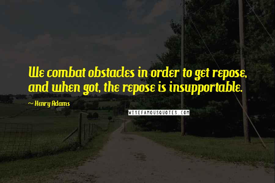Henry Adams Quotes: We combat obstacles in order to get repose, and when got, the repose is insupportable.