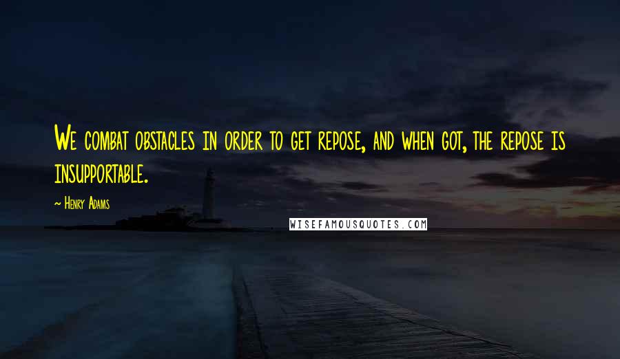 Henry Adams Quotes: We combat obstacles in order to get repose, and when got, the repose is insupportable.