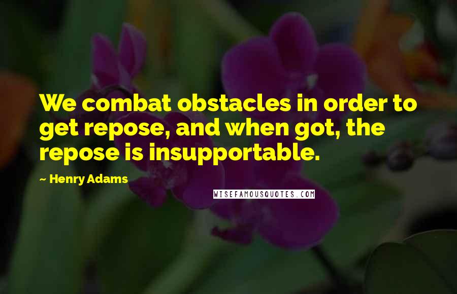 Henry Adams Quotes: We combat obstacles in order to get repose, and when got, the repose is insupportable.