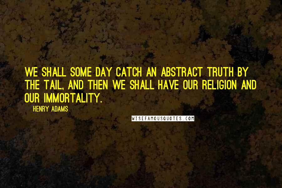 Henry Adams Quotes: We shall some day catch an abstract truth by the tail, and then we shall have our religion and our immortality.