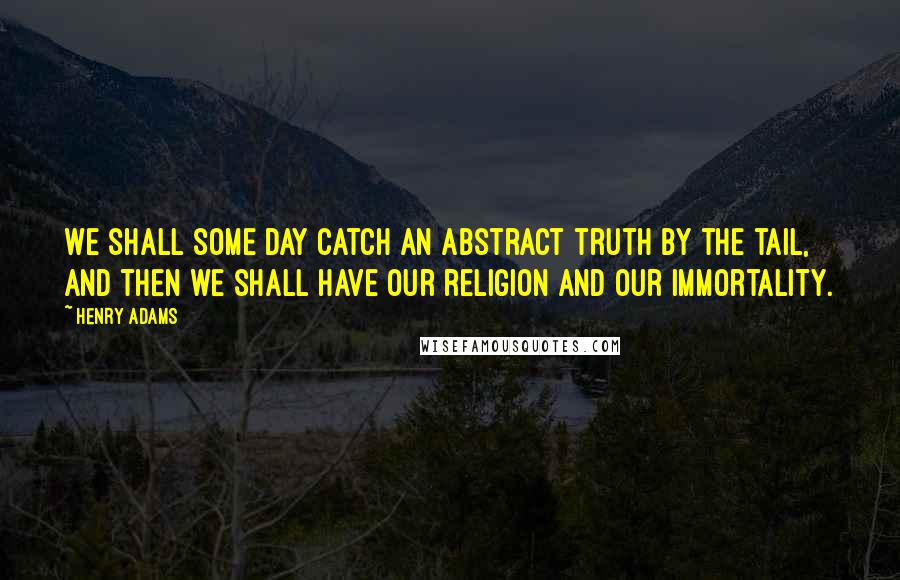 Henry Adams Quotes: We shall some day catch an abstract truth by the tail, and then we shall have our religion and our immortality.