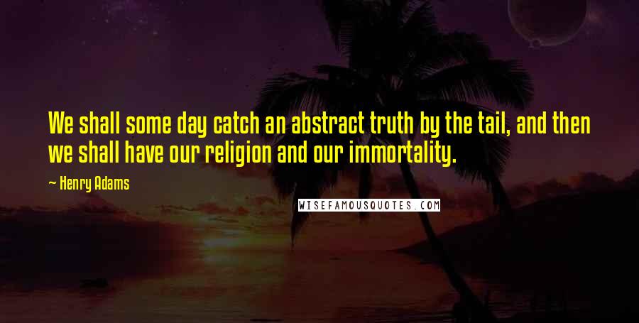 Henry Adams Quotes: We shall some day catch an abstract truth by the tail, and then we shall have our religion and our immortality.