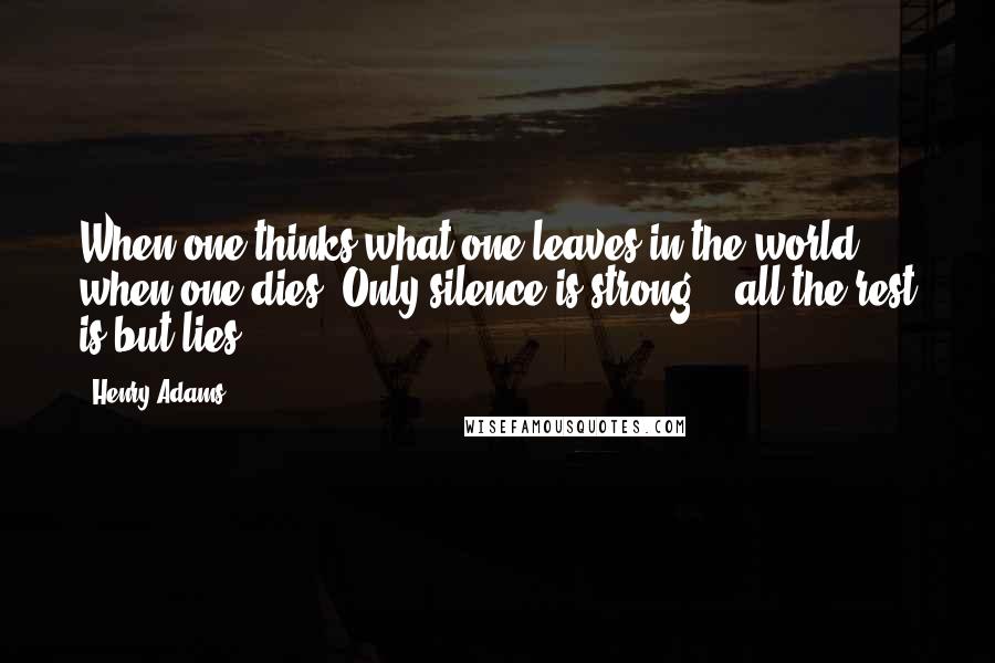 Henry Adams Quotes: When one thinks what one leaves in the world when one dies, Only silence is strong, - all the rest is but lies.