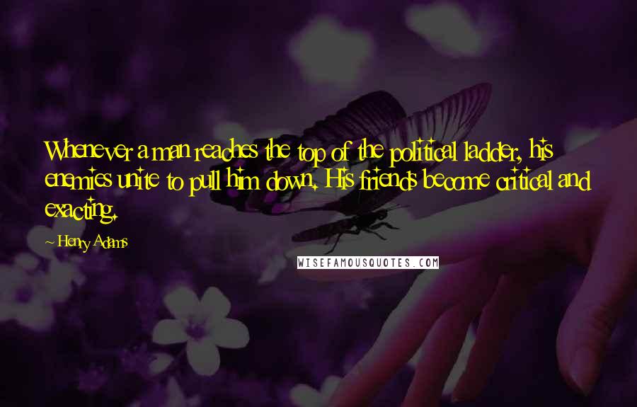 Henry Adams Quotes: Whenever a man reaches the top of the political ladder, his enemies unite to pull him down. His friends become critical and exacting.