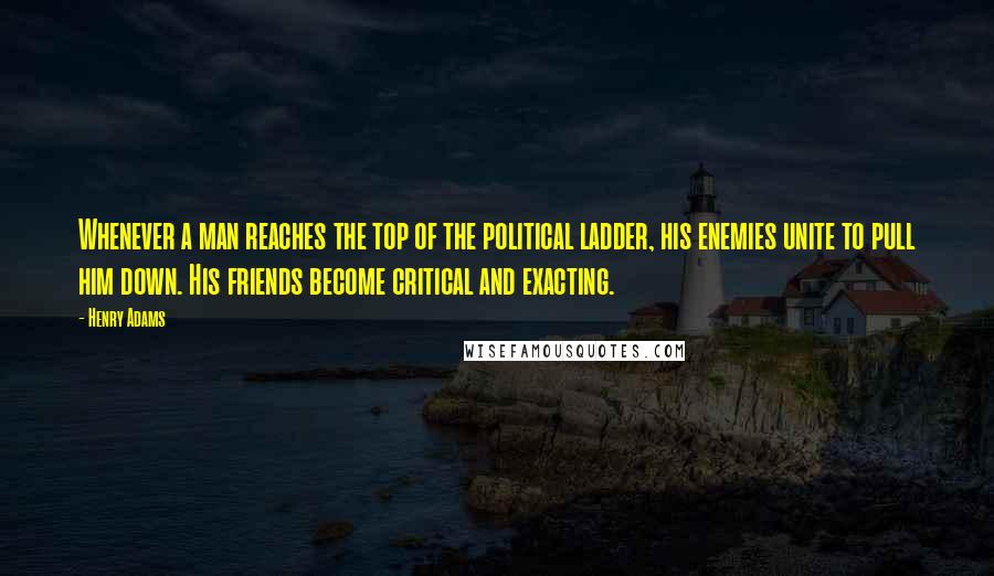 Henry Adams Quotes: Whenever a man reaches the top of the political ladder, his enemies unite to pull him down. His friends become critical and exacting.