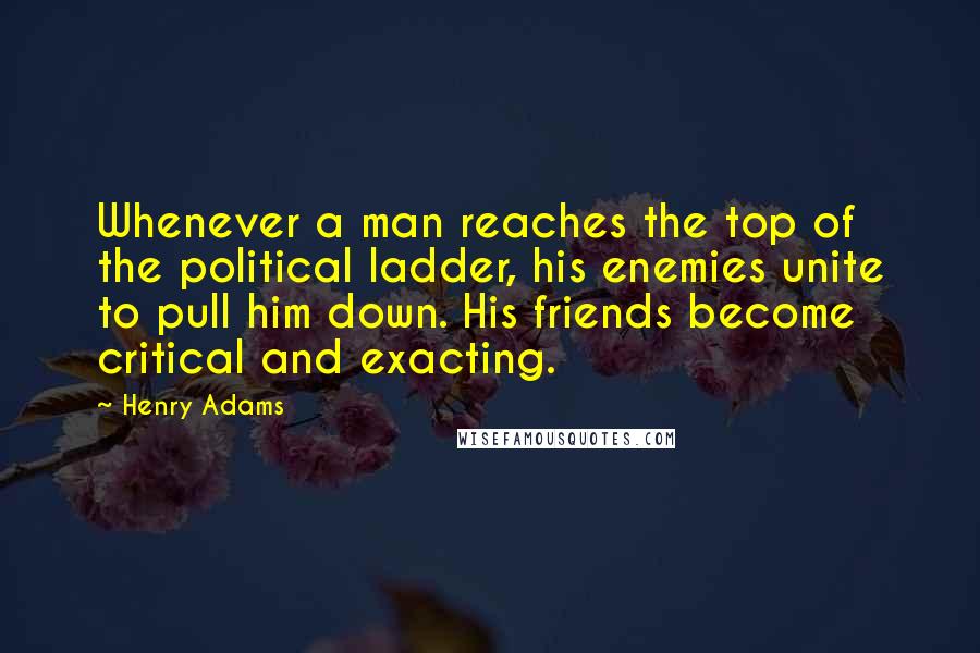 Henry Adams Quotes: Whenever a man reaches the top of the political ladder, his enemies unite to pull him down. His friends become critical and exacting.