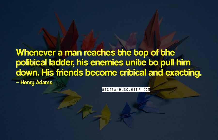 Henry Adams Quotes: Whenever a man reaches the top of the political ladder, his enemies unite to pull him down. His friends become critical and exacting.