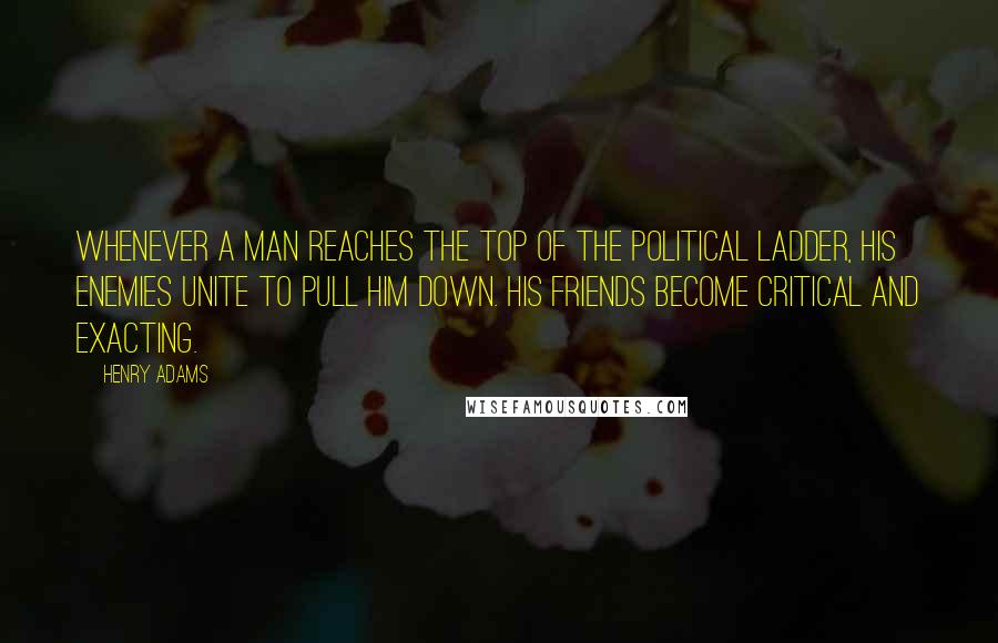 Henry Adams Quotes: Whenever a man reaches the top of the political ladder, his enemies unite to pull him down. His friends become critical and exacting.