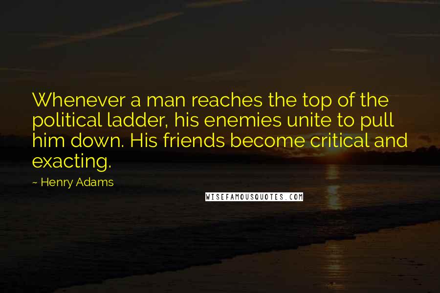 Henry Adams Quotes: Whenever a man reaches the top of the political ladder, his enemies unite to pull him down. His friends become critical and exacting.